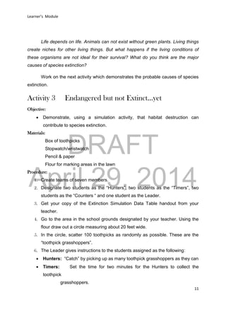 DRAFT
April 29, 2014
Learner’s Module
11
Life depends on life. Animals can not exist without green plants. Living things
create niches for other living things. But what happens if the living conditions of
these organisms are not ideal for their survival? What do you think are the major
causes of species extinction?
Work on the next activity which demonstrates the probable causes of species
extinction.
Activity 3 Endangered but not Extinct…yet
Objective:
 Demonstrate, using a simulation activity, that habitat destruction can
contribute to species extinction.
Materials:
Box of toothpicks
Stopwatch/wristwatch
Pencil & paper
Flour for marking areas in the lawn
Procedure:
1. Create teams of seven members.
2. Designate two students as the “Hunters”, two students as the “Timers”, two
students as the “Counters “ and one student as the Leader.
3. Get your copy of the Extinction Simulation Data Table handout from your
teacher.
4. Go to the area in the school grounds designated by your teacher. Using the
flour draw out a circle measuring about 20 feet wide.
5. In the circle, scatter 100 toothpicks as randomly as possible. These are the
“toothpick grasshoppers”.
6. The Leader gives instructions to the students assigned as the following:
 Hunters: “Catch” by picking up as many toothpick grasshoppers as they can
 Timers: Set the time for two minutes for the Hunters to collect the
toothpick
grasshoppers.
 