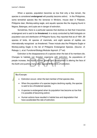 DRAFT
April 29, 2014
Learner’s Module
13
When a species, population becomes so low that only a few remain, the
species is considered endangered will possibly become extinct. In the Philippines,
some terrestrial species like the tamaraw in Mindoro, mouse deer in Palawan,
Philippine deer, Monkey-eating eagle, and aquatic species like the dugong found in
Negros, Batangas, and Leyte are in danger of extinction.
Sometimes, there is a particular species that declines so fast that it becomes
endangered and is said to be threatened. In a study conducted by field biologists on
population size and distribution of Philippine fauna, they reported that as of 1991, 89
species of birds, 44 species of mammals, and eight species of reptiles are
internationally recognized as threatened. These include also the Philippine Eagle or
Monkey-eating Eagle in the list of Philippine Endangered Species. (Source: cf.
Rabago, L. et.al. Functional Biology:Modular Approch. 2nd ed)
Extinction is the disappearance of a species when the last of its members die.
Changes to habitats can threaten organisms with extinction. As populations of
people increase, the impact of their growth and development is altering the face of
the Earth and pushing many other species to the brink of extinction.
Key Concepts:
 Extinction occurs when the last member of that species dies.
 When the population of a species begins declining rapidly, the species
is said to be a threatened species.
 A species is endangered when its population has become so low that
it is possible of becoming extinct.
 Human actions have resulted in habitat loss and degradation that
have accelerated the rate of extinction.
 