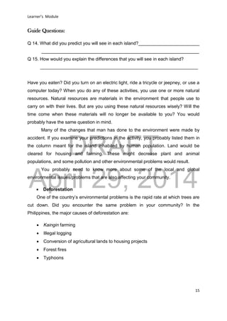 DRAFT
April 29, 2014
Learner’s Module
15
Guide Questions:
Q 14. What did you predict you will see in each island?________________________
______________________________________________________________
Q 15. How would you explain the differences that you will see in each island?
______________________________________________________________
Have you eaten? Did you turn on an electric light, ride a tricycle or jeepney, or use a
computer today? When you do any of these activities, you use one or more natural
resources. Natural resources are materials in the environment that people use to
carry on with their lives. But are you using these natural resources wisely? Will the
time come when these materials will no longer be available to you? You would
probably have the same question in mind.
Many of the changes that man has done to the environment were made by
accident. If you examine your predictions in the activity, you probably listed them in
the column meant for the island inhabited by human population. Land would be
cleared for housing and farming. These might decrease plant and animal
populations, and some pollution and other environmental problems would result.
You probably need to know more about some of the local and global
environmental issues/problems that are also affecting your community.
 Deforestation
One of the country’s environmental problems is the rapid rate at which trees are
cut down. Did you encounter the same problem in your community? In the
Philippines, the major causes of deforestation are:
 Kaingin farming
 Illegal logging
 Conversion of agricultural lands to housing projects
 Forest fires
 Typhoons
 