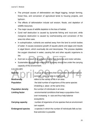 DRAFT
April 29, 2014
Learner’s Module
25
 The principal causes of deforestation are illegal logging, kaingin farming,
forest fires, and conversion of agricultural lands to housing projects, and
typhoon.
 The effects of deforestation include soil erosion, floods, and depletion of
wildlife resources.
 The major cause of wildlife depletion is the loss of habitat.
 Coral reef destruction is caused by dynamite fishing and muro-ami, while
mangrove destruction is caused by overharvesting and conversion of the
area into other uses.
 In eutrophication, nutrients are washed away from the land to enrich bodies
of water. It causes excessive growth of aquatic plants and algae and results
in algal bloom, which eventually die and decompose. The process depletes
the oxygen dissolved in water, causing fish and other aquatic organisms to
die.
 Acid rain is a result of air pollution mostly from factories and motor vehicles.
 Sustainable development means that a society should live under the carrying
capacity of the environment.
GLOSSARY
Species A group of organisms that have certain characteristics in
common and are able to interbreed.
Biodiversity refers to the variety of life in an area.
Population the total number of organisms of the same species
inhabiting a place at the same time.
Population density the number of individuals in an area
Limiting factor environmental conditions that keep a population from
over increasing in size and thus help balance
ecosystems
Carrying capacity number of organisms of one species that an environment
can support.
Endangered species a species in which the number of individuals falls so low
that extinction is possible
 
