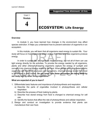 DRAFT
April 29, 2014
Learner’s Module
1
Suggested Time Allotment: 15 hrs.
Unit 1
Module
4
Overview
In module 3, you have learned how changes in the environment may affect
species extinction. It helps you understand how to prevent extinction of organisms in an
ecosystem.
In this module, you will learn that all organisms need energy to sustain life. Your
study will focus on how organisms obtain energy from food and how organisms produce
energy.
In order to sustain life, all organisms require energy, but not all of them can use
light energy directly for life activities. To provide the energy needed by all organisms,
plants and other chlorophyll-bearing organisms capture the energy of sunlight and
convert it into chemical energy stored in the food. When people and other heterotrophic
organisms eat food from producers and consumers, chemical energy stored from food
is transferred to their bodies. Do you know how these processes are being done by
our body and by other living organisms?
What are expected of you to learn?
1. Differentiate basic features and importance of photosynthesis and respiration.
a) Describe the parts of organelles involved in photosynthesis and cellular
respiration.
b) Describe the process of food making by plants.
c) Describe how stored energy from food is changed to chemical energy for cell
use.
d) Identify the factors that affect the rate of photosynthesis and cellular respiration.
2. Design and conduct an investigation to provide evidence that plants can
manufacture their own food.
ECOSYSTEM: Life Energy
 