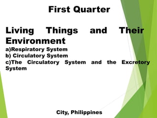 First Quarter
Living Things and Their
Environment
a)Respiratory System
b) Circulatory System
c)The Circulatory System and the Excretory
System
City, Philippines
 