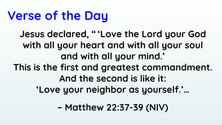 Verse of the Day
Jesus declared, “ ‘Love the Lord your God
with all your heart and with all your soul
and with all your mind.’
This is the ﬁrst and greatest commandment.
And the second is like it:
‘Love your neighbor as yourself.’…
– Matthew 22:37-39 (NIV)
 