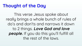 Thought of the Day
This verse Jesus spoke about
really brings a whole bunch of rules of
do’s and don’ts and narrows it down
to 2 things. Love God and love
people. If you do this you’ll fulﬁll all
the rest of the laws.
 