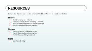 Did you like the resources on this template? Get them for free at our other websites:
Photos
● Doctor tending to a patient
● Side view smiley doctor checking a patient
● Medium shot smiley people posing together
● Medium shot doctor holding x-rays
Vectors
● Human anatomy infographic chart
● Human lung anatomy infographics
● Human lung anatomy infochart
Icons
● Icon Pack: Biology
RESOURCES
 