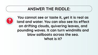 You cannot see or taste it, yet it is real as
land and water. You can also see its effect
on drifting clouds, quivering leaves, and
pounding waves. It can turn windmills and
blow sailboats across the sea.
What is it?
ANSWER THE RIDDLE:
 