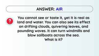 You cannot see or taste it, yet it is real as
land and water. You can also see its effect
on drifting clouds, quivering leaves, and
pounding waves. It can turn windmills and
blow sailboats across the sea.
What is it?
ANSWER: AIR
 