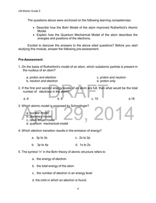 DRAFT
April 29, 2014
LM Matter Grade 9
4
The questions above were anchored on the following learning competencies:
 Describe how the Bohr Model of the atom improved Rutherford’s Atomic
Model.
 Explain how the Quantum Mechanical Model of the atom describes the
energies and positions of the electrons.
Excited to discover the answers to the above sited questions? Before you start
studying this module, answer the following pre-assessment.
Pre-Assessment:
1. On the basis of Rutherford’s model of an atom, which subatomic particle is present in
the nucleus of an atom?
a. proton and electron c. proton and neutron
b. neutron and electron d. proton only
2. If the first and second energy levels of an atom are full, then what would be the total
number of electrons in the atom?
a. 6 b. 8 c. 10 d.18
3. Which atomic model is proposed by Schrodinger?
a. nuclear model
b. planetary model
c. raisin bread model
d. quantum mechanical model
4. Which electron transition results in the emission of energy?
a. 3p to 3s c. 2s to 2p
b. 3p to 4p d. 1s to 2s
5. The symbol “n” in the Bohr theory of atomic structure refers to
a. the energy of electron
b. the total energy of the atom
c. the number of electron in an energy level
d. the orbit in which an electron is found.
 