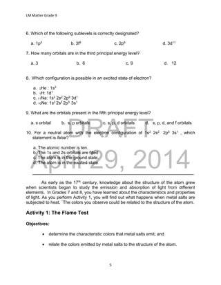 DRAFT
April 29, 2014
LM Matter Grade 9
5
6. Which of the following sublevels is correctly designated?
a. 1p5 b. 3f9 c. 2p6 d. 3d11
7. How many orbitals are in the third principal energy level?
a. 3 b. 6 c. 9 d. 12
8. Which configuration is possible in an excited state of electron?
a. 2He : 1s2
b. 1H: 1d1
c. 11Na: 1s2 2s2 2p6 3d1
d. 10Ne: 1s2 2s2 2p5 3s1
9. What are the orbitals present in the fifth principal energy level?
a. s orbital b. s, p orbitals c. s, p, d orbitals d. s, p, d, and f orbitals
10. For a neutral atom with the electron configuration of 1s2 2s2 2p5 3s1 , which
statement is false?
a. The atomic number is ten.
b. The 1s and 2s orbitals are filled
c. The atom is in the ground state.
d. The atom is in the excited state
___________________________________________________________________
As early as the 17th century, knowledge about the structure of the atom grew
when scientists began to study the emission and absorption of light from different
elements. In Grades 7 and 8, you have learned about the characteristics and properties
of light. As you perform Activity 1, you will find out what happens when metal salts are
subjected to heat. `The colors you observe could be related to the structure of the atom.
Activity 1: The Flame Test
Objectives:
 determine the characteristic colors that metal salts emit; and
 relate the colors emitted by metal salts to the structure of the atom.
 