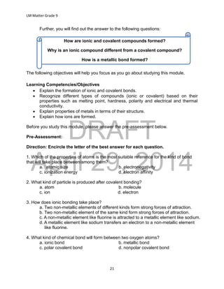 DRAFT
April 29, 2014
LM Matter Grade 9
21
Further, you will find out the answer to the following questions:
The following objectives will help you focus as you go about studying this module.
Learning Competencies/Objectives
 Explain the formation of ionic and covalent bonds.
 Recognize different types of compounds (ionic or covalent) based on their
properties such as melting point, hardness, polarity and electrical and thermal
conductivity.
 Explain properties of metals in terms of their structure.
 Explain how ions are formed.
Before you study this module, please answer the pre-assessment below.
Pre-Assessment:
Direction: Encircle the letter of the best answer for each question.
1. Which of the properties of atoms is the most suitable reference for the kind of bond
that will take place between/among them?
a. atomic size b. electronegativity
c. ionization energy d. electron affinity
2. What kind of particle is produced after covalent bonding?
a. atom b. molecule
c. ion d. electron
3. How does ionic bonding take place?
a. Two non-metallic elements of different kinds form strong forces of attraction.
b. Two non-metallic element of the same kind form strong forces of attraction.
c. A non-metallic element like fluorine is attracted to a metallic element like sodium.
d. A metallic element like sodium transfers an electron to a non-metallic element
like fluorine.
4. What kind of chemical bond will form between two oxygen atoms?
a. ionic bond b. metallic bond
c. polar covalent bond d. nonpolar covalent bond
How are ionic and covalent compounds formed?
Why is an ionic compound different from a covalent compound?
How is a metallic bond formed?
 