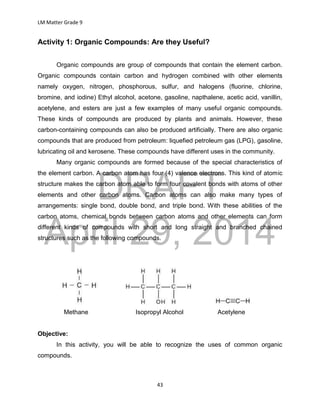 DRAFT
April 29, 2014
LM Matter Grade 9
43
Activity 1: Organic Compounds: Are they Useful?
Organic compounds are group of compounds that contain the element carbon.
Organic compounds contain carbon and hydrogen combined with other elements
namely oxygen, nitrogen, phosphorous, sulfur, and halogens (fluorine, chlorine,
bromine, and iodine) Ethyl alcohol, acetone, gasoline, napthalene, acetic acid, vanillin,
acetylene, and esters are just a few examples of many useful organic compounds.
These kinds of compounds are produced by plants and animals. However, these
carbon-containing compounds can also be produced artificially. There are also organic
compounds that are produced from petroleum: liquefied petroleum gas (LPG), gasoline,
lubricating oil and kerosene. These compounds have different uses in the community.
Many organic compounds are formed because of the special characteristics of
the element carbon. A carbon atom has four (4) valence electrons. This kind of atomic
structure makes the carbon atom able to form four covalent bonds with atoms of other
elements and other carbon atoms. Carbon atoms can also make many types of
arrangements: single bond, double bond, and triple bond. With these abilities of the
carbon atoms, chemical bonds between carbon atoms and other elements can form
different kinds of compounds with short and long straight and branched chained
structures such as the following compounds.
Methane Isopropyl Alcohol Acetylene
Objective:
In this activity, you will be able to recognize the uses of common organic
compounds.
 