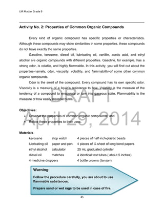 DRAFT
April 29, 2014
LM Matter Grade 9
45
______________________________________________________________________
Activity No. 2: Properties of Common Organic Compounds
Every kind of organic compound has specific properties or characteristics.
Although these compounds may show similarities in some properties, these compounds
do not have exactly the same properties.
Gasoline, kerosene, diesel oil, lubricating oil, vanillin, acetic acid, and ethyl
alcohol are organic compounds with different properties. Gasoline, for example, has a
strong odor, is volatile, and highly flammable. In this activity, you will find out about the
properties-namely, odor, viscosity, volatility, and flammability-of some other common
organic compounds.
Odor is the smell of the compound. Every compound has its own specific odor.
Viscosity is a measure of a liquid’s resistance to flow. Volatility is the measure of the
tendency of a compound to evaporate or turn into gaseous state. Flammability is the
measure of how easily material burns.
Objectives:
 Observe the properties of common organic compounds; and
 Relate these properties to their uses.
Materials
kerosene stop watch 4 pieces of half inch-plastic beads
lubricating oil paper and pen 4 pieces of ¼ sheet of long bond papers
ethyl alcohol calculator 25 mL graduated cylinder
diesel oil matches 4 identical test tubes ( about 5 inches)
4 medicine droppers 4 bottle crowns (tansan)
Warning:
Follow the procedure carefully, you are about to use
flammable substances.
Prepare sand or wet rags to be used in case of fire.
 