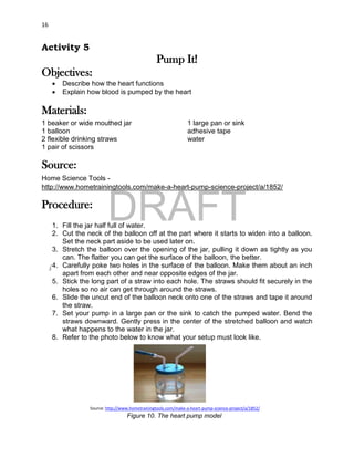 DRAFT
April 29, 2014
16
Activity 5
Pump It!
Objectives:
 Describe how the heart functions
 Explain how blood is pumped by the heart
Materials:
1 beaker or wide mouthed jar
1 balloon
2 flexible drinking straws
1 pair of scissors
1 large pan or sink
adhesive tape
water
Source:
Home Science Tools -
http://www.hometrainingtools.com/make-a-heart-pump-science-project/a/1852/
Procedure:
1. Fill the jar half full of water.
2. Cut the neck of the balloon off at the part where it starts to widen into a balloon.
Set the neck part aside to be used later on.
3. Stretch the balloon over the opening of the jar, pulling it down as tightly as you
can. The flatter you can get the surface of the balloon, the better.
4. Carefully poke two holes in the surface of the balloon. Make them about an inch
apart from each other and near opposite edges of the jar.
5. Stick the long part of a straw into each hole. The straws should fit securely in the
holes so no air can get through around the straws.
6. Slide the uncut end of the balloon neck onto one of the straws and tape it around
the straw.
7. Set your pump in a large pan or the sink to catch the pumped water. Bend the
straws downward. Gently press in the center of the stretched balloon and watch
what happens to the water in the jar.
8. Refer to the photo below to know what your setup must look like.
Source: http://www.hometrainingtools.com/make-a-heart-pump-science-project/a/1852/
Figure 10. The heart pump model
 