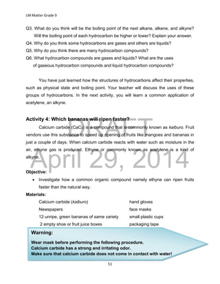 DRAFT
April 29, 2014
LM Matter Grade 9
51
Q3. What do you think will be the boiling point of the next alkane, alkene, and alkyne?
Will the boiling point of each hydrocarbon be higher or lower? Explain your answer.
Q4. Why do you think some hydrocarbons are gases and others are liquids?
Q5. Why do you think there are many hydrocarbon compounds?
Q6. What hydrocarbon compounds are gases and liquids? What are the uses
of gaseous hydrocarbon compounds and liquid hydrocarbon compounds?
You have just learned how the structures of hydrocarbons affect their properties,
such as physical state and boiling point. Your teacher will discuss the uses of these
groups of hydrocarbons. In the next activity, you will learn a common application of
acetylene, an alkyne.
Activity 4: Which bananas will ripen faster?
Calcium carbide (CaC2) is a compound that is commonly known as kalburo. Fruit
vendors use this substance to speed up ripening of fruits like mangoes and bananas in
just a couple of days. When calcium carbide reacts with water such as moisture in the
air, ethyne gas is produced. Ethyne or commonly known as acetylene is a kind of
alkyne.
Objective:
 Investigate how a common organic compound namely ethyne can ripen fruits
faster than the natural way.
Materials:
Calcium carbide (kalburo) hand gloves
Newspapers face masks
12 unripe, green bananas of same variety small plastic cups
2 empty shoe or fruit juice boxes packaging tape
Warning:
Wear mask before performing the following procedure.
Calcium carbide has a strong and irritating odor.
Make sure that calcium carbide does not come in contact with water!
 
