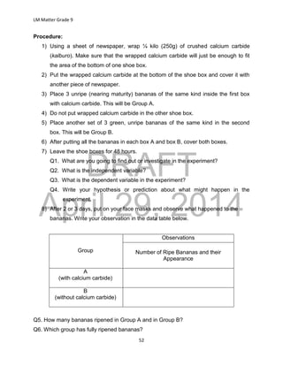 DRAFT
April 29, 2014
LM Matter Grade 9
52
Procedure:
1) Using a sheet of newspaper, wrap ¼ kilo (250g) of crushed calcium carbide
(kalburo). Make sure that the wrapped calcium carbide will just be enough to fit
the area of the bottom of one shoe box.
2) Put the wrapped calcium carbide at the bottom of the shoe box and cover it with
another piece of newspaper.
3) Place 3 unripe (nearing maturity) bananas of the same kind inside the first box
with calcium carbide. This will be Group A.
4) Do not put wrapped calcium carbide in the other shoe box.
5) Place another set of 3 green, unripe bananas of the same kind in the second
box. This will be Group B.
6) After putting all the bananas in each box A and box B, cover both boxes.
7) Leave the shoe boxes for 48 hours.
Q1. What are you going to find out or investigate in the experiment?
Q2. What is the independent variable?
Q3. What is the dependent variable in the experiment?
Q4. Write your hypothesis or prediction about what might happen in the
experiment.
8) After 2 or 3 days, put on your face masks and observe what happened to the
bananas. Write your observation in the data table below.
Group
Observations
Number of Ripe Bananas and their
Appearance
A
(with calcium carbide)
B
(without calcium carbide)
Q5. How many bananas ripened in Group A and in Group B?
Q6. Which group has fully ripened bananas?
 