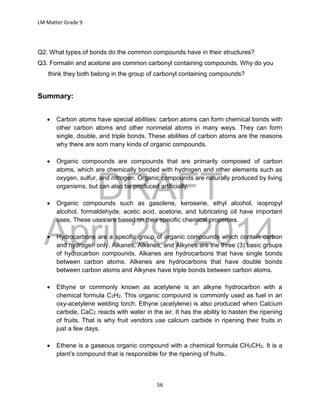 DRAFT
April 29, 2014
LM Matter Grade 9
56
Q2. What types of bonds do the common compounds have in their structures?
Q3. Formalin and acetone are common carbonyl containing compounds. Why do you
think they both belong in the group of carbonyl containing compounds?
Summary:
 Carbon atoms have special abilities: carbon atoms can form chemical bonds with
other carbon atoms and other nonmetal atoms in many ways. They can form
single, double, and triple bonds. These abilities of carbon atoms are the reasons
why there are som many kinds of organic compounds.
 Organic compounds are compounds that are primarily composed of carbon
atoms, which are chemically bonded with hydrogen and other elements such as
oxygen, sulfur, and nitrogen. Organic compounds are naturally produced by living
organisms, but can also be produced artificially.
 Organic compounds such as gasolene, kerosene, ethyl alcohol, isopropyl
alcohol, formaldehyde, acetic acid, acetone, and lubricating oil have important
uses. These uses are based on their specific chemical properties.
 Hydrocarbons are a specific group of organic compounds which contain carbon
and hydrogen only. Alkanes, Alkenes, and Alkynes are the three (3) basic groups
of hydrocarbon compounds. Alkanes are hydrocarbons that have single bonds
between carbon atoms. Alkenes are hydrocarbons that have double bonds
between carbon atoms and Alkynes have triple bonds between carbon atoms.
 Ethyne or commonly known as acetylene is an alkyne hydrocarbon with a
chemical formula C2H2. This organic compound is commonly used as fuel in an
oxy-acetylene welding torch. Ethyne (acetylene) is also produced when Calcium
carbide, CaC2, reacts with water in the air. It has the ability to hasten the ripening
of fruits. That is why fruit vendors use calcium carbide in ripening their fruits in
just a few days.
 Ethene is a gaseous organic compound with a chemical formula CH2CH2. It is a
plant’s compound that is responsible for the ripening of fruits.
 