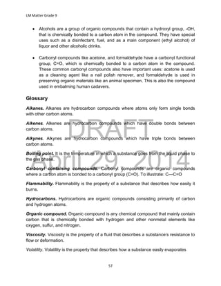 DRAFT
April 29, 2014
LM Matter Grade 9
57
 Alcohols are a group of organic compounds that contain a hydroxyl group, -OH,
that is chemically bonded to a carbon atom in the compound. They have special
uses such as a disinfectant, fuel, and as a main component (ethyl alcohol) of
liquor and other alcoholic drinks.
 Carbonyl compounds like acetone, and formaldehyde have a carbonyl functional
group, C=O, which is chemically bonded to a carbon atom in the compound.
These common carbonyl compounds also have important uses: acetone is used
as a cleaning agent like a nail polish remover, and formaldehyde is used in
preserving organic materials like an animal specimen. This is also the compound
used in embalming human cadavers.
Glossary
Alkanes. Alkanes are hydrocarbon compounds where atoms only form single bonds
with other carbon atoms.
Alkenes. Alkenes are hydrocarbon compounds which have double bonds between
carbon atoms.
Alkynes. Alkynes are hydrocarbon compounds which have triple bonds between
carbon atoms.
Boiling point. It is the temperature in which a substance goes from the liquid phase to
the gas phase.
Carbonyl containing compounds. Carbonyl compounds are organic compounds
where a carbon atom is bonded to a carbonyl group (C=O). To illustrate: C—C=O
Flammability. Flammability is the property of a substance that describes how easily it
burns.
Hydrocarbons. Hydrocarbons are organic compounds consisting primarily of carbon
and hydrogen atoms.
Organic compound. Organic compound is any chemical compound that mainly contain
carbon that is chemically bonded with hydrogen and other nonmetal elements like
oxygen, sulfur, and nitrogen.
Viscosity. Viscosity is the property of a fluid that describes a substance’s resistance to
flow or deformation.
Volatility. Volatility is the property that describes how a substance easily evaporates
 