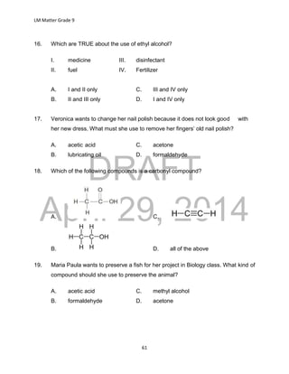 DRAFT
April 29, 2014
LM Matter Grade 9
61
16. Which are TRUE about the use of ethyl alcohol?
I. medicine III. disinfectant
II. fuel IV. Fertilizer
A. I and II only C. III and IV only
B. II and III only D. I and IV only
17. Veronica wants to change her nail polish because it does not look good with
her new dress. What must she use to remove her fingers’ old nail polish?
A. acetic acid C. acetone
B. lubricating oil D. formaldehyde
18. Which of the following compounds is a carbonyl compound?
A. C.
B. D. all of the above
19. Maria Paula wants to preserve a fish for her project in Biology class. What kind of
compound should she use to preserve the animal?
A. acetic acid C. methyl alcohol
B. formaldehyde D. acetone
 