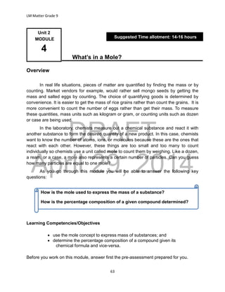 DRAFT
April 29, 2014
LM Matter Grade 9
63
What’s in a Mole?
Overview
In real life situations, pieces of matter are quantified by finding the mass or by
counting. Market vendors for example, would rather sell mongo seeds by getting the
mass and salted eggs by counting. The choice of quantifying goods is determined by
convenience. It is easier to get the mass of rice grains rather than count the grains. It is
more convenient to count the number of eggs rather than get their mass. To measure
these quantities, mass units such as kilogram or gram, or counting units such as dozen
or case are being used.
In the laboratory, chemists measure out a chemical substance and react it with
another substance to form the desired quantity of a new product. In this case, chemists
want to know the number of atoms, ions, or molecules because these are the ones that
react with each other. However, these things are too small and too many to count
individually so chemists use a unit called mole to count them by weighing. Like a dozen,
a ream, or a case, a mole also represents a certain number of particles. Can you guess
how many particles are equal to one mole?
As you go through this module you will be able to answer the following key
questions:
Learning Competencies/Objectives
 use the mole concept to express mass of substances; and
 determine the percentage composition of a compound given its
chemical formula and vice-versa.
Before you work on this module, answer first the pre-assessment prepared for you.
Unit 2
MODULE
4
Suggested Time allotment: 14-16 hours
How is the mole used to express the mass of a substance?
How is the percentage composition of a given compound determined?
 