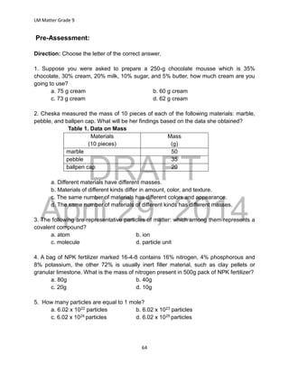 DRAFT
April 29, 2014
LM Matter Grade 9
64
Pre-Assessment:
Direction: Choose the letter of the correct answer.
1. Suppose you were asked to prepare a 250-g chocolate mousse which is 35%
chocolate, 30% cream, 20% milk, 10% sugar, and 5% butter, how much cream are you
going to use?
a. 75 g cream b. 60 g cream
c. 73 g cream d. 62 g cream
2. Cheska measured the mass of 10 pieces of each of the following materials: marble,
pebble, and ballpen cap. What will be her findings based on the data she obtained?
Table 1. Data on Mass
Materials
(10 pieces)
Mass
(g)
marble 50
pebble 35
ballpen cap 20
a. Different materials have different masses.
b. Materials of different kinds differ in amount, color, and texture.
c. The same number of materials has different colors and appearance.
d. The same number of materials of different kinds has different masses.
3. The following are representative particles of matter: which among them represents a
covalent compound?
a. atom b. ion
c. molecule d. particle unit
4. A bag of NPK fertilizer marked 16-4-8 contains 16% nitrogen, 4% phosphorous and
8% potassium, the other 72% is usually inert filler material, such as clay pellets or
granular limestone. What is the mass of nitrogen present in 500g pack of NPK fertilizer?
a. 80g b. 40g
c. 20g d. 10g
5. How many particles are equal to 1 mole?
a. 6.02 x 1022 particles b. 6.02 x 1023 particles
c. 6.02 x 1024 particles d. 6.02 x 1025 particles
 