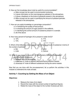DRAFT
April 29, 2014
LM Matter Grade 9
65
6. How can the knowledge about mole be useful for environmentalists?
a. Mole concept can be used in environmental monitoring.
b. It gives information on the most dangerous pollutant in the atmosphere.
c. It gives a feedback on the kinds of pollutants present in the atmosphere.
d. Mole concept can be used in quantifying the amount of pollutant-particles
released in the atmosphere.
7. How can you apply knowledge on percentage composition?
a. In maintaining the quality of food product.
b. In checking the amount of sugar present in the softdrink.
c. In identifying the correct amount of substance present in a sample.
d. all of the above
8. How many percent of hydrogen (H) is present in water (H2O)?
a. 12% b. 11%
c. 13% d. 10%
9. Which of the following units is used in expressing the amount of substance in terms of
the number of particles?
a. liter b. gram
c. mole d. Celcius
10. What do you expect to observe in a “Mole Exhibit of Different Substances?
a. different kind of elements
b. different colors of substances
c. showcase of 1mole of different elements having different masses
d. showcase of 1mole of different substances having the same masses
Now that you are done with the pre-assessment, let us perform the activities in this
module to understand the mole concept.
Activity 1: Counting by Getting the Mass of an Object
Objectives:
 Measure the mass of an object.
 Record the mass with the correct number of significant figures.
 Relate the mass of the object to the number of pieces per item.
 