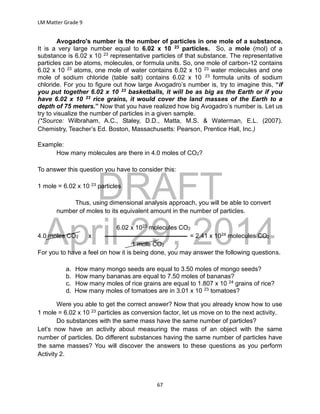DRAFT
April 29, 2014
LM Matter Grade 9
67
Avogadro's number is the number of particles in one mole of a substance.
It is a very large number equal to 6.02 x 10 23 particles. So, a mole (mol) of a
substance is 6.02 x 10 23 representative particles of that substance. The representative
particles can be atoms, molecules, or formula units. So, one mole of carbon-12 contains
6.02 x 10 23 atoms, one mole of water contains 6.02 x 10 23 water molecules and one
mole of sodium chloride (table salt) contains 6.02 x 10 23 formula units of sodium
chloride. For you to figure out how large Avogadro’s number is, try to imagine this, “if
you put together 6.02 x 10 23 basketballs, it will be as big as the Earth or if you
have 6.02 x 10 23 rice grains, it would cover the land masses of the Earth to a
depth of 75 meters.” Now that you have realized how big Avogadro’s number is. Let us
try to visualize the number of particles in a given sample.
(*Source: Wilbraham, A.C., Staley, D.D., Matta, M.S. & Waterman, E.L. (2007).
Chemistry, Teacher’s Ed. Boston, Massachusetts: Pearson, Prentice Hall, Inc.)
Example:
How many molecules are there in 4.0 moles of CO2?
To answer this question you have to consider this:
1 mole = 6.02 x 10 23 particles
Thus, using dimensional analysis approach, you will be able to convert
number of moles to its equivalent amount in the number of particles.
6.02 x 1023 molecules CO2
4.0 moles CO2 x = 2.41 x 1024 molecules CO2
1 mole CO2
For you to have a feel on how it is being done, you may answer the following questions.
a. How many mongo seeds are equal to 3.50 moles of mongo seeds?
b. How many bananas are equal to 7.50 moles of bananas?
c. How many moles of rice grains are equal to 1.807 x 10 24 grains of rice?
d. How many moles of tomatoes are in 3.01 x 10 23 tomatoes?
Were you able to get the correct answer? Now that you already know how to use
1 mole = 6.02 x 10 23 particles as conversion factor, let us move on to the next activity.
Do substances with the same mass have the same number of particles?
Let’s now have an activity about measuring the mass of an object with the same
number of particles. Do different substances having the same number of particles have
the same masses? You will discover the answers to these questions as you perform
Activity 2.
 