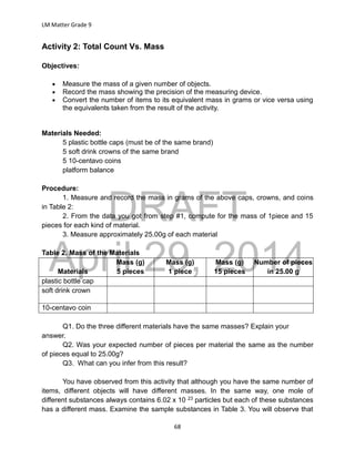 DRAFT
April 29, 2014
LM Matter Grade 9
68
Activity 2: Total Count Vs. Mass
Objectives:
 Measure the mass of a given number of objects.
 Record the mass showing the precision of the measuring device.
 Convert the number of items to its equivalent mass in grams or vice versa using
the equivalents taken from the result of the activity.
Materials Needed:
5 plastic bottle caps (must be of the same brand)
5 soft drink crowns of the same brand
5 10-centavo coins
platform balance
Procedure:
1. Measure and record the mass in grams of the above caps, crowns, and coins
in Table 2:
2. From the data you got from step #1, compute for the mass of 1piece and 15
pieces for each kind of material.
3. Measure approximately 25.00g of each material
Table 2. Mass of the Materials
Materials
Mass (g)
5 pieces
Mass (g)
1 piece
Mass (g)
15 pieces
Number of pieces
in 25.00 g
plastic bottle cap
soft drink crown
10-centavo coin
Q1. Do the three different materials have the same masses? Explain your
answer.
Q2. Was your expected number of pieces per material the same as the number
of pieces equal to 25.00g?
Q3. What can you infer from this result?
You have observed from this activity that although you have the same number of
items, different objects will have different masses. In the same way, one mole of
different substances always contains 6.02 x 10 23 particles but each of these substances
has a different mass. Examine the sample substances in Table 3. You will observe that
 