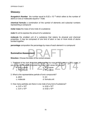 DRAFT
April 29, 2014
LM Matter Grade 9
78
Glossary:
Avogadro’s Number the number equal to 6.02 x 10 23 which refers to the number of
atoms or ions or molecules equal to 1 mole
chemical formula a combination of the symbol of elements and subscript numbers
representing a compound
molar mass the mass of one mole of a substance
mole SI unit to express the amount of a substance
molecule the smallest unit of a substance that retains its physical and chemical
properties, it may be composed of one kind of atom or two or more kinds of atoms
bonded together.
percentage composition the percentage by mass of each element in a compound
Summative Assessment
Direction: Choose the letter of the correct answer.
1. The label of the dark chocolate indicates that its mass is 150g and it is 70% cacao, if
you consume the whole chocolate bar, how much cacao did you eat?
a. 105 g cacao b. 45 g cacao
c. 100 g cacao d. 50 g cacao
2. What is the representative particle of ionic compounds?
a. atom b. ion
c. molecule d. formula unit
3. How many particles are there in one mole of any kind of substance?
a. 3.01 x 1023 b. 6.02 x 1023
c. 3.01 x 1024 d. 6.02 x 1024
 