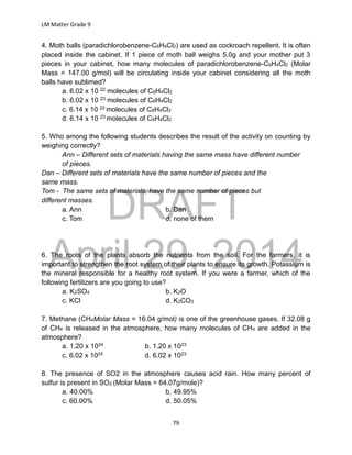 DRAFT
April 29, 2014
LM Matter Grade 9
79
4. Moth balls (paradichlorobenzene-C6H4Cl2) are used as cockroach repellent. It is often
placed inside the cabinet. If 1 piece of moth ball weighs 5.0g and your mother put 3
pieces in your cabinet, how many molecules of paradichlorobenzene-C6H4Cl2 (Molar
Mass = 147.00 g/mol) will be circulating inside your cabinet considering all the moth
balls have sublimed?
a. 6.02 x 10 22 molecules of C6H4Cl2
b. 6.02 x 10 23 molecules of C6H4Cl2
c. 6.14 x 10 22 molecules of C6H4Cl2
d. 6.14 x 10 23 molecules of C6H4Cl2
5. Who among the following students describes the result of the activity on counting by
weighing correctly?
Ann – Different sets of materials having the same mass have different number
of pieces.
Dan – Different sets of materials have the same number of pieces and the
same mass.
Tom - The same sets of materials, have the same number of pieces but
different masses.
a. Ann b. Dan
c. Tom d. none of them
6. The roots of the plants absorb the nutrients from the soil. For the farmers, it is
important to strengthen the root system of their plants to ensure its growth. Potassium is
the mineral responsible for a healthy root system. If you were a farmer, which of the
following fertilizers are you going to use?
a. K2SO4 b. K2O
c. KCl d. K2CO3
7. Methane (CH4Molar Mass = 16.04 g/mol) is one of the greenhouse gases. If 32.08 g
of CH4 is released in the atmosphere, how many molecules of CH4 are added in the
atmosphere?
a. 1.20 x 1024 b. 1.20 x 1023
c. 6.02 x 1024 d. 6.02 x 1023
8. The presence of SO2 in the atmosphere causes acid rain. How many percent of
sulfur is present in SO2 (Molar Mass = 64.07g/mole)?
a. 40.00% b. 49.95%
c. 60.00% d. 50.05%
 
