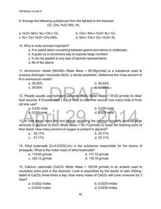 DRAFT
April 29, 2014
LM Matter Grade 9
80
9. Arrange the following substances from the lightest to the heaviest:
Cl2; CH4; H2O; NH3; N2
a. H2O< NH3< N2< CH4< Cl2 b. CH4< NH3< H2O< N2< Cl2
c. N2< Cl2< H2O< CH4<NH3 d. NH3< CH4< Cl2< H2O< N2
10. Why is mole concept important?
a. It is useful when converting between grams and atoms or molecules.
b. It gives us a convenient way to express large numbers
c. It can be applied to any type of particle representative
d. All of the above
11. Ammonium nitrate (NH4NO3 Molar Mass = 80.06g/mole) is a substance used to
produce dinitrogen monoxide (N2O), a dental anesthetic. Determine the mass percent of
N in ammonium nitrate?
a. 35.00% b. 40.65%
c. 39.50% d. 43.68%
12. People usually use hydrogen peroxide (H2O2 Molar Mass = 34.02 g/mole) to clean
their wounds. If Cheska used 1.0 g of H2O2 to clean her wound, how many mole of H2O2
did she use?
a. 0.035 mole b. 0.030 mole
c. 0.029 mole d. 0.025 mole
13. In cold areas, many fish and insects, including the common housefly produce large
amounts of glycerol (C3H8O3 Molar Mass = 92.11 g/mole) to lower the freezing point of
their blood. How many percent of oxygen is present in glycerol?
a. 52.11% b. 50.11%
c. 51.11% d. 53.11%
14. Ethyl butanoate (C3H7COOC2H5) is the substance responsible for the aroma of
pineapple. What is the molar mass of ethyl butanoate?
a. 118.00 g/mole b. 117.12 g/mole
c. 120.12 g/mole d. 116.18 g/mole
15. Calcium carbonate (CaCO3 Molar Mass = 100.09 g/mole) is an antacid used to
neutralize extra acid in the stomach. Lorie is prescribed by the doctor to take 250mg-
tablet of CaCO3 three times a day. How many moles of CaCO3 will Lorie consume for 3
days?
a. 0.0252 moles b. 0.0225 moles
c. 0.0242 moles d. 0.0235 moles
 