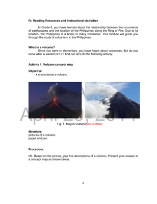 DRAFT
April 29, 2014
6
IV. Reading Resources and Instructional Activities
In Grade 8, you have learned about the relationship between the occurrence
of earthquakes and the location of the Philippines along the Ring of Fire. Due to its
location, the Philippines is a home to many volcanoes. This module will guide you
through the study of volcanism in the Philippines.
What is a volcano?
Since you were in elementary, you have heard about volcanoes. But do you
know what a volcano is? To find out, let’s do the following activity.
Activity 1. Volcano concept map
Objective
 characterize a volcano
Fig. 1. Mayon Volcano(pls re-draw)
Materials:
pictures of a volcano
paper and pen
Procedure:
Q1. Based on the picture, give five descriptions of a volcano. Present your answer in
a concept map as shown below.
 