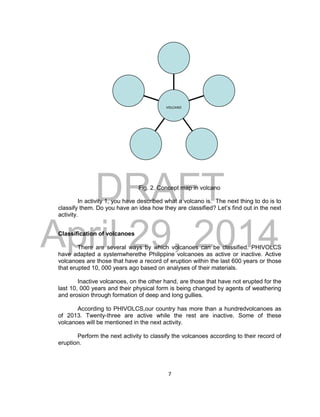 DRAFT
April 29, 2014
7
Fig. 2. Concept map in volcano
In activity 1, you have described what a volcano is. The next thing to do is to
classify them. Do you have an idea how they are classified? Let’s find out in the next
activity.
Classification of volcanoes
There are several ways by which volcanoes can be classified. PHIVOLCS
have adapted a systemwherethe Philippine volcanoes as active or inactive. Active
volcanoes are those that have a record of eruption within the last 600 years or those
that erupted 10, 000 years ago based on analyses of their materials.
Inactive volcanoes, on the other hand, are those that have not erupted for the
last 10, 000 years and their physical form is being changed by agents of weathering
and erosion through formation of deep and long gullies.
According to PHIVOLCS,our country has more than a hundredvolcanoes as
of 2013. Twenty-three are active while the rest are inactive. Some of these
volcanoes will be mentioned in the next activity.
Perform the next activity to classify the volcanoes according to their record of
eruption.
VOLCANO
 