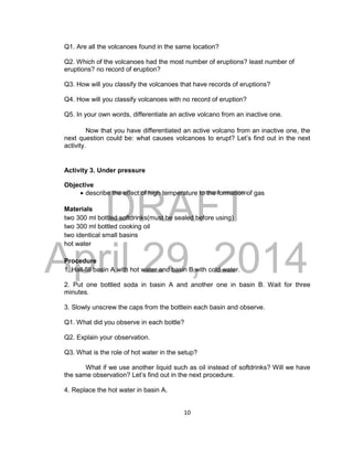DRAFT
April 29, 2014
10
Q1. Are all the volcanoes found in the same location?
Q2. Which of the volcanoes had the most number of eruptions? least number of
eruptions? no record of eruption?
Q3. How will you classify the volcanoes that have records of eruptions?
Q4. How will you classify volcanoes with no record of eruption?
Q5. In your own words, differentiate an active volcano from an inactive one.
Now that you have differentiated an active volcano from an inactive one, the
next question could be: what causes volcanoes to erupt? Let’s find out in the next
activity.
Activity 3. Under pressure
Objective
 describe the effect of high temperature to the formation of gas
Materials
two 300 ml bottled softdrinks(must be sealed before using)
two 300 ml bottled cooking oil
two identical small basins
hot water
Procedure
1. Hall-fill basin A with hot water and basin B with cold water.
2. Put one bottled soda in basin A and another one in basin B. Wait for three
minutes.
3. Slowly unscrew the caps from the bottlein each basin and observe.
Q1. What did you observe in each bottle?
Q2. Explain your observation.
Q3. What is the role of hot water in the setup?
What if we use another liquid such as oil instead of softdrinks? Will we have
the same observation? Let’s find out in the next procedure.
4. Replace the hot water in basin A.
 