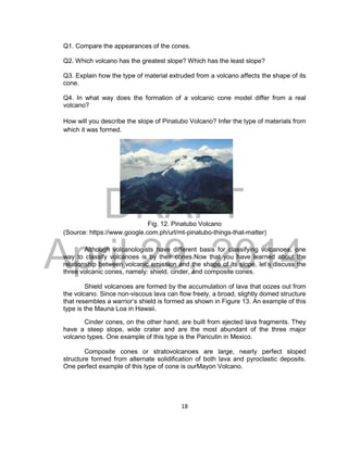 DRAFT
April 29, 2014
18
Q1. Compare the appearances of the cones.
Q2. Which volcano has the greatest slope? Which has the least slope?
Q3. Explain how the type of material extruded from a volcano affects the shape of its
cone.
Q4. In what way does the formation of a volcanic cone model differ from a real
volcano?
How will you describe the slope of Pinatubo Volcano? Infer the type of materials from
which it was formed.
Fig. 12. Pinatubo Volcano
(Source: https://www.google.com.ph/url/mt-pinatubo-things-that-matter)
Although volcanologists have different basis for classifying volcanoes, one
way to classify volcanoes is by their cones.Now that you have learned about the
relationship between volcanic emission and the shape of its slope, let’s discuss the
three volcanic cones, namely: shield, cinder, and composite cones.
Shield volcanoes are formed by the accumulation of lava that oozes out from
the volcano. Since non-viscous lava can flow freely, a broad, slightly domed structure
that resembles a warrior’s shield is formed as shown in Figure 13. An example of this
type is the Mauna Loa in Hawaii.
Cinder cones, on the other hand, are built from ejected lava fragments. They
have a steep slope, wide crater and are the most abundant of the three major
volcano types. One example of this type is the Paricutin in Mexico.
Composite cones or stratovolcanoes are large, nearly perfect sloped
structure formed from alternate solidification of both lava and pyroclastic deposits.
One perfect example of this type of cone is ourMayon Volcano.
 