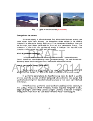 DRAFT
April 29, 2014
19
Fig. 13. Types of volcanic cones(pls re-draw)
Energy from the volcano
Since our country is a home to more than a hundred volcanoes, energy has
been tapped from them. Actually, the Philippines ranks second in the world’s
production of geothermal energy. According to the Department of Energy, 14.4% of
the country’s total power generation is produced from geothermal energy. The
production of electricity from geothermal energy is cheaper than the electricity
production using natural gas, coal, and hydropower.
What is geothermal energy?
The Earth is believed to be extremely hot from within. This heat from the
Earth’s interior is a source of energy called geothermal energy. The heat of the Earth
warms up water which is trapped in rock formations beneath its surface.
How is geothermal energy generated?
Geothermal energy is generated in two ways: geothermal power plants and
geothermal heat pumps.They differ in the depth of heat source to produce energy.
In geothermal power plants, the heat from deep inside the Earth is used to
produce steam to generate electricity compared with geothermal heat pumps that
use the heat coming from close to the Earth’s surface to heat water orprovide heat
for buildings.
In the Philippines, geothermal power plants are used to generate electricity in
Tiwi (Albay), Kidapawan (North Cotabato), Calaca (Laguna), Tongonan (Leyte),
Bago City (Negros Occidental), Valencia (Negros Oriental), and Bacon (Sorsogon).
The figure 14 below shows the Mak-Ban Geothermal Power Plant in Laguna.
 