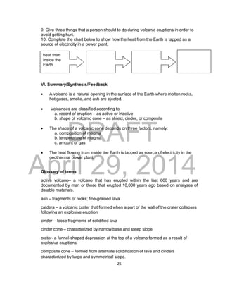 DRAFT
April 29, 2014
25
9. Give three things that a person should to do during volcanic eruptions in order to
avoid getting hurt.
10. Complete the chart below to show how the heat from the Earth is tapped as a
source of electricity in a power plant.
VI. Summary/Synthesis/Feedback
 A volcano is a natural opening in the surface of the Earth where molten rocks,
hot gases, smoke, and ash are ejected.
 Volcanoes are classified according to
a. record of eruption – as active or inactive
b. shape of volcanic cone – as shield, cinder, or composite
 The shape of a volcanic cone depends on three factors, namely:
a. composition of magma
b. temperature of magma
c. amount of gas
 The heat flowing from inside the Earth is tapped as source of electricity in the
geothermal power plant.
Glossary of terms
active volcano– a volcano that has erupted within the last 600 years and are
documented by man or those that erupted 10,000 years ago based on analyses of
datable materials.
ash – fragments of rocks; fine-grained lava
caldera – a volcanic crater that formed when a part of the wall of the crater collapses
following an explosive eruption
cinder – loose fragments of solidified lava
cinder cone – characterized by narrow base and steep slope
crater- a funnel-shaped depression at the top of a volcano formed as a result of
explosive eruptions
composite cone – formed from alternate solidification of lava and cinders
characterized by large and symmetrical slope.
heat from
inside the
Earth
 