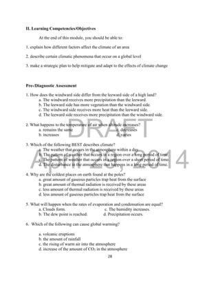 DRAFT
April 29, 2014
28
II. Learning Competencies/Objectives
At the end of this module, you should be able to:
1. explain how different factors affect the climate of an area
2. describe certain climatic phenomena that occur on a global level
3. make a strategic plan to help mitigate and adapt to the effects of climate change
Pre-/Diagnostic Assessment
1. How does the windward side differ from the leeward side of a high land?
a. The windward receives more precipitation than the leeward.
b. The leeward side has more vegetation than the windward side.
c. The windward side receives more heat than the leeward side.
d. The leeward side receives more precipitation than the windward side.
2. What happens to the temperature of air when altitude increases?
a. remains the same c. decreases
b. increases d. varies
3. Which of the following BEST describes climate?
a. The weather that occurs in the atmosphere within a day.
b. The pattern of weather that occurs in a region over a long period of time.
c. The pattern of weather that occurs in a region over a short period of time.
d. The disturbance in the atmosphere that happens in a long period of time.
4. Why are the coldest places on earth found at the poles?
a. great amount of gaseous particles trap heat from the surface
b. great amount of thermal radiation is received by these areas
c. less amount of thermal radiation is received by these areas
d. less amount of gaseous particles trap heat from the surface
5. What will happen when the rates of evaporation and condensation are equal?
a. Clouds form. c. The humidity increases.
b. The dew point is reached. d. Precipitation occurs.
6. Which of the following can cause global warming?
a. volcanic eruptions
b. the amount of rainfall
c. the rising of warm air into the atmosphere
d. increase of the amount of CO2 in the atmosphere
 