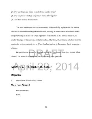 DRAFT
April 29, 2014
31
Q4. Why are the coldest places on earth found near the poles?
Q5. Why are places with high temperature found at the equator?
Q6. How does latitude affect climate?
You have noticed that most of the sun’s rays strike vertically in places near the equator.
This makes the temperature higher in these areas, resulting in warm climate. Places that are not
always vertically hit by the sun’s rays experience cold climate. As the latitude increases, the
smaller the angle of the sun’s rays strike the surface. Therefore, when the area is farther from the
equator, the air temperature is lower. When the place is closer to the equator, the air temperature
is higher.
Do you think the altitude of the place might affect the climate? How does altitude affect
climate? The next activity will guide you in answering these questions.
Activity 2. The Higher, the Colder
Objective
 explain how altitude affects climate
Materials Needed
Pencil or ballpen
Ruler
 