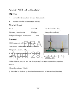DRAFT
April 29, 2014
34
Activity 3 Which cools and heats faster?
Objectives
 explain how distance from the ocean affects climate
 compare the effect of heat on water and land
Materials Needed
Water soil/sand iron stand and iron clamp
2 laboratory thermometers 2 beakers thick cloth or pot holder
Sunlight or 2 lamps or alcohol lamps timer
Procedure
1. Fill one can with soil/sand. Put label on it.
2. Fill another can with water. Label the container.
3. Prepare the setup like in Fig 3.1.
4. Take the initial temperatures of the water and soil.
(Write your data in the table) Fig. 3.1 Heat absorption
Photo credits: NSTIC
5. Place the setup under the sun. Take the temperature every two minutes, for a total of ten
minutes.
6. Record your data in Table 3.1
(Caution: Do not allow the tip of the thermometer to touch the bottom of the container.)
 