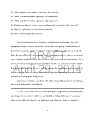 DRAFT
April 29, 2014
39
Q1. What happens to water vapor as it rises over the mountain?
Q2. Which side of the mountain experiences low temperature?
Q3. Which side of the mountain experiences high temperature?
Q4.What happens when air becomes warmer and drier as it moves down the leeward side?
Q5. What dry region forms at the back of the mountain?
Q6. How does topography affect climate?
Topography is another factor that affects the climate of a certain place. One of the
topographic features of an area is mountain. Mountainous areas greatly affect the amount of
precipitation in a certain region. The area in which the wind blows is called the windward side.
Here, the wind is blocked by the mountain, forcing it to move upward. As it moves up, the water
vapor condenses and forms clouds. This will result in precipitation on the windward side. The air
moves down towards the opposite region called leeward side. The cold air mass starts to absorb
heat and becomes warm and dry. As a result, the area near the leeward side becomes dry and has
less precipitation. The dry region on the leeward side is called rain shadow. Vegetation in this
region includes desert plants and grassland.
You have now identified some factors that affect climate. The next activity will help you
deepen your understanding about climate.
In Grade 7, you learned how to locate the Philippines using the latitude and the longitude
coordinates. The next activity will let you use the skills in finding the location of some major
cities in the world. It will also help you understand what affects the climate of a certain city.
 