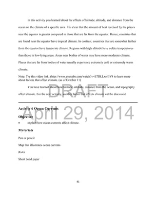DRAFT
April 29, 2014
41
In this activity you learned about the effects of latitude, altitude, and distance from the
ocean on the climate of a specific area. It is clear that the amount of heat received by the places
near the equator is greater compared to those that are far from the equator. Hence, countries that
are found near the equator have tropical climate. In contrast, countries that are somewhat farther
from the equator have temperate climate. Regions with high altitude have colder temperatures
than those in low-lying areas. Areas near bodies of water may have more moderate climate.
Places that are far from bodies of water usually experience extremely cold or extremely warm
climate.
Note: Try this video link: (http://www.youtube.com/watch?v=E7DLLxrrBV8 to learn more
about factors that affect climate. (as of October 11)
You have learned about how latitude, altitude, distance from the ocean, and topography
affect climate. For the next activity, another factor that affects climate will be discussed.
Activity 6 Ocean Currents
Objective
 explain how ocean currents affect climate.
Materials
Pen or pencil
Map that illustrates ocean currents
Ruler
Short bond paper
 