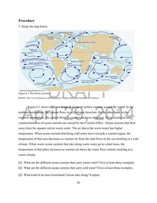 DRAFT
April 29, 2014
42
Procedure
1. Study the map below.
Figure 6.1 The Ocean currents
Source: http://www.plumanities.org.uk/geography-2/higher/atmosphere/atmospheric-circulation
Figure 6.1 shows different loops or gyres of surface currents around the world. In the
northern hemisphere, the current flows in a clockwise direction. On the other hand, in the
southern hemisphere, the current flows in counterclockwise direction. These clockwise and
counterclockwise of ocean currents are caused by the Coriolis Effect. Ocean currents that flow
away from the equator carries warm water. The air above the warm water has higher
temperature. When ocean currents that bring cold water move towards a coastal region, the
temperature of that area decreases as warmer air from the land flows to the sea resulting in a cold
climate. When warm ocean currents that take along warm water go to a land mass, the
temperature of that place increases as warmer air above the water flows inland, resulting in a
warm climate.
Q1. What are the different ocean currents that carry warm water? Give at least three examples.
Q2. What are the different ocean currents that carry cold water? Give at least three examples.
Q3. What kind of air does Greenland Current take along? Explain.
 