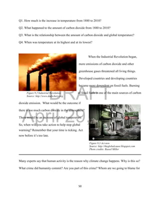 DRAFT
April 29, 2014
50
Q1. How much is the increase in temperature from 1880 to 2010?
Q2. What happened to the amount of carbon dioxide from 1880 to 2010?
Q3. What is the relationship between the amount of carbon dioxide and global temperature?
Q4. When was temperature at its highest and at its lowest?
When the Industrial Revolution began,
more emissions of carbon dioxide and other
greenhouse gases threatened all living things.
Developed countries and developing countries
became more dependent on fossil fuels. Burning
Figure 9.2 Industrial Revolution of fossil fuels is one of the main sources of carbon
Source: http://www.dadychery.org
dioxide emission. What would be the outcome if
there is too much carbon dioxide in the atmosphere?
There would be an increase of global temperature.
So, when will you take action to help stop global
warming? Remember that your time is ticking. Act
now before it’s too late.
Figure 9.3 Act now
Source: http://theglobalcause.blogspot.com
Photo credits: Russel Miller
Many experts say that human activity is the reason why climate change happens. Why is this so?
What crime did humanity commit? Are you part of this crime? Whom are we going to blame for
 