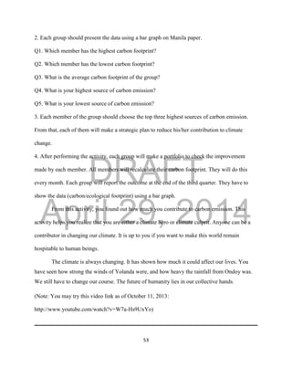DRAFT
April 29, 2014
53
2. Each group should present the data using a bar graph on Manila paper.
Q1. Which member has the highest carbon footprint?
Q2. Which member has the lowest carbon footprint?
Q3. What is the average carbon footprint of the group?
Q4. What is your highest source of carbon emission?
Q5. What is your lowest source of carbon emission?
3. Each member of the group should choose the top three highest sources of carbon emission.
From that, each of them will make a strategic plan to reduce his/her contribution to climate
change.
4. After performing the activity, each group will make a portfolio to check the improvement
made by each member. All members will recalculate their carbon footprint. They will do this
every month. Each group will report the outcome at the end of the third quarter. They have to
show the data (carbon/ecological footprint) using a bar graph.
From this activity, you found out how much you contribute to carbon emission. This
activity helps you realize that you are either a climate hero or climate culprit. Anyone can be a
contributor in changing our climate. It is up to you if you want to make this world remain
hospitable to human beings.
The climate is always changing. It has shown how much it could affect our lives. You
have seen how strong the winds of Yolanda were, and how heavy the rainfall from Ondoy was.
We still have to change our course. The future of humanity lies in our collective hands.
(Note: You may try this video link as of October 11, 2013:
http://www.youtube.com/watch?v=W7a-Hs9UxYo)
 