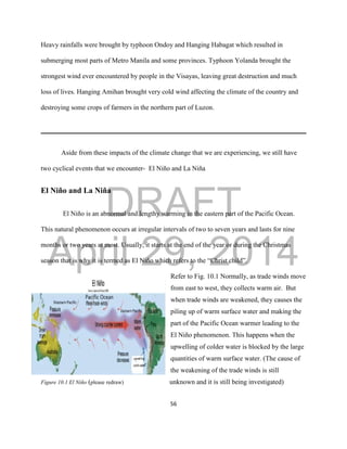 DRAFT
April 29, 2014
56
Heavy rainfalls were brought by typhoon Ondoy and Hanging Habagat which resulted in
submerging most parts of Metro Manila and some provinces. Typhoon Yolanda brought the
strongest wind ever encountered by people in the Visayas, leaving great destruction and much
loss of lives. Hanging Amihan brought very cold wind affecting the climate of the country and
destroying some crops of farmers in the northern part of Luzon.
Aside from these impacts of the climate change that we are experiencing, we still have
two cyclical events that we encounter- El Niño and La Niña
El Niño and La Niña
El Niño is an abnormal and lengthy warming in the eastern part of the Pacific Ocean.
This natural phenomenon occurs at irregular intervals of two to seven years and lasts for nine
months or two years at most. Usually, it starts at the end of the year or during the Christmas
season that is why it is termed as El Niño which refers to the “Christ child”.
Refer to Fig. 10.1 Normally, as trade winds move
from east to west, they collects warm air. But
when trade winds are weakened, they causes the
piling up of warm surface water and making the
part of the Pacific Ocean warmer leading to the
El Niño phenomenon. This happens when the
upwelling of colder water is blocked by the large
quantities of warm surface water. (The cause of
the weakening of the trade winds is still
Figure 10.1 El Niño (please redraw) unknown and it is still being investigated)
 