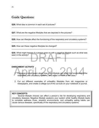 DRAFT
April 29, 2014
25
Guide Questions:
Q26. What idea is common in each set of pictures?
______________________________________________________________________
Q27. What are the negative lifestyles that are depicted in the pictures?
______________________________________________________________________
Q28. How can lifestyle affect the functioning of the respiratory and circulatory systems?
______________________________________________________________________
Q29. How can these negative lifestyles be changed?
______________________________________________________________________
Q30. What might happen if a person goes on with a negative lifestyle such as what was
seen in the activity?
______________________________________________________________________
ENRICHMENT ACTIVITY
1. Compose a short poem about how one’s lifestyle can affect the functioning of the
respiratory and circulatory systems, and recite it in front of the class.
2. Cut out different examples of unhealthy lifestyles from old magazines or
newspapers, and create a collage out of the cut-outs on your notebook or journal.
KEY CONCEPTS
Several lifestyle choices can affect a person’s risk for developing respiratory and
circulatory diseases. Negative lifestyle weakens your system while healthy lifestyle leads
to complete wellness. Vices, stressful environments, and unhealthy eating habits can
cause various diseases, specifically of the respiratory and circulatory systems.
 