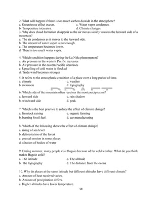 DRAFT
April 29, 2014
58
2. What will happen if there is too much carbon dioxide in the atmosphere?
a. Greenhouse effect occurs. c. Water vapor condenses.
b. Temperature increases. d. Climate changes.
3. Why does cloud formation disappear as the air moves slowly towards the leeward side of a
mountain?
a. The air condenses as it moves to the leeward side.
b. The amount of water vapor is not enough.
c. The temperature becomes lower.
d. There is too much water vapor.
4. Which condition happens during the La Niña phenomenon?
a. Air pressure in the western Pacific increases
b. Air pressure in the eastern Pacific decreases
c. Upwelling of cold water is blocked
d. Trade wind becomes stronger
5. It refers to the atmospheric condition of a place over a long period of time.
a. climate c. weather
b. monsoon d. topography
6. Which side of the mountain often receives the most precipitation?
a. leeward side c. rain shadow
b. windward side d. peak
7. Which is the best practice to reduce the effect of climate change?
a. livestock raising c. organic farming
b. burning fossil fuel d. car manufacturing
8. Which of the following shows the effect of climate change?
a. rising of sea level
b. deforestation of the forest
c. coastal erosion in some places
d. siltation of bodies of water
9. During summer, many people visit Baguio because of the cold weather. What do you think
makes Baguio cold?
a. The latitude c. The altitude
b. The topography d. The distance from the ocean
10. Why do places at the same latitude but different altitudes have different climate?
a. Amount of heat received varies.
b. Amount of precipitation differs.
c. Higher altitudes have lower temperature.
 