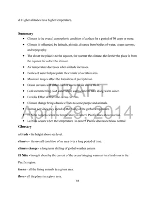 DRAFT
April 29, 2014
59
d. Higher altitudes have higher temperature.
Summary
 Climate is the overall atmospheric condition of a place for a period of 30 years or more.
 Climate is influenced by latitude, altitude, distance from bodies of water, ocean currents,
and topography.
 The closer the place is to the equator, the warmer the climate; the farther the place is from
the equator the colder the climate.
 Air temperature decreases when altitude increases.
 Bodies of water help regulate the climate of a certain area.
 Mountain ranges affect the formation of precipitation.
 Ocean currents will either cool or warm the air above them.
 Cold currents bring cold water while warm currents take along warm water.
 Coriolis Effect deflects the ocean currents.
 Climate change brings drastic effects to some people and animals.
 Human activities may speed up the rising of the global temperature.
 El Niño happens when the temperature in eastern Pacific rises above normal.
 La Niña occurs when the temperature in eastern Pacific decreases below normal
Glossary
altitude - the height above sea level.
climate - the overall condition of an area over a long period of time.
climate change - a long term shifting of global weather pattern
El Niño - brought about by the current of the ocean bringing warm air to a landmass in the
Pacific region.
fauna – all the living animals in a given area.
flora - all the plants in a given area.
 