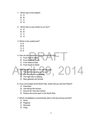 DRAFT
April 29, 2014
2
1. Which star is the hottest?
A. A
B. B
C. C
D. D
2. Which star is very similar to our Sun?
A. A
B. B
C. C
D. D
3. Which is the coolest star?
A. A
B. B
C. C
D. D
4. How do stars appear to move in the night sky?
A. From East to West
B. From North to South
C. From West to East
D. From South to North
5. Stars appear to move in the sky because
A. The Earth is rotating on its axis.
B. The Universe is expanding.
C. The night sky is rotating.
D. New galaxies are formed.
6. If you are located at the North Pole, where will you see the Polaris?
A. Overhead
B. Just above the horizon
C. Around 45° from the horizon
D. Polaris will not be seen in the North Pole.
7. Which constellation is prominently seen in the sky during summer?
A. Orion
B. Pegasus
C. Hercules
D. Virgo
 