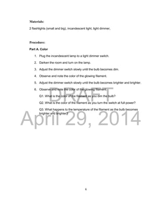 DRAFT
April 29, 2014
6
Materials:
2 flashlights (small and big), incandescent light, light dimmer,
Procedure:
Part A. Color
1. Plug the incandescent lamp to a light dimmer switch.
2. Darken the room and turn on the lamp.
3. Adjust the dimmer switch slowly until the bulb becomes dim.
4. Observe and note the color of the glowing filament.
5. Adjust the dimmer switch slowly until the bulb becomes brighter and brighter.
6. Observe and note the color of the glowing filament.
Q1. What is the color of the filament as you dim the bulb?
Q2. What is the color of the filament as you turn the switch at full power?
Q3. What happens to the temperature of the filament as the bulb becomes
brighter and brighter?
 